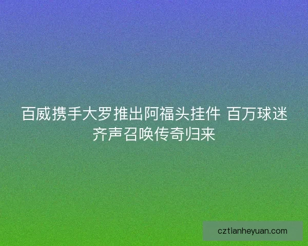 百威携手大罗推出阿福头挂件 百万球迷齐声召唤传奇归来