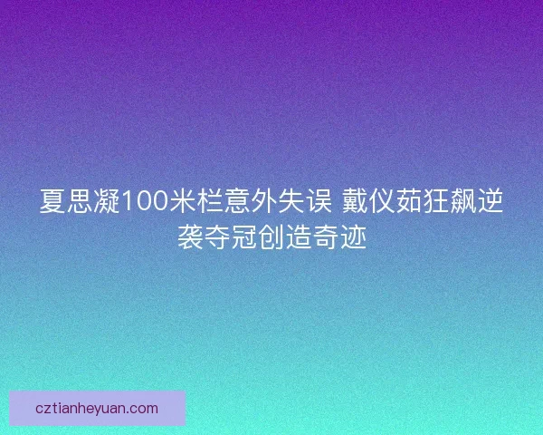 夏思凝100米栏意外失误 戴仪茹狂飙逆袭夺冠创造奇迹 夏思凝100米栏意外失误 戴仪茹狂飙逆袭夺冠创造奇迹