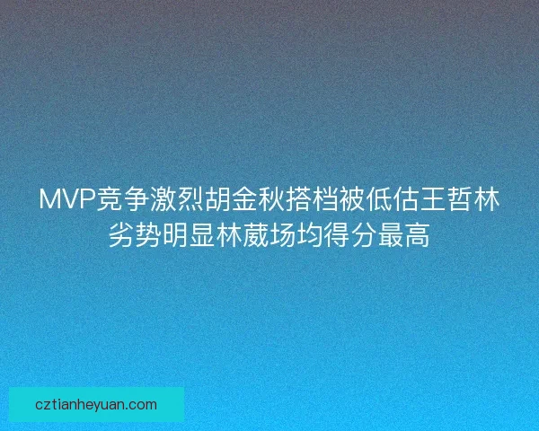 MVP竞争激烈胡金秋搭档被低估王哲林劣势明显林葳场均得分最高