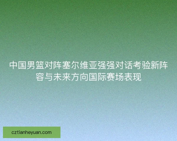 中国男篮对阵塞尔维亚强强对话考验新阵容与未来方向国际赛场表现