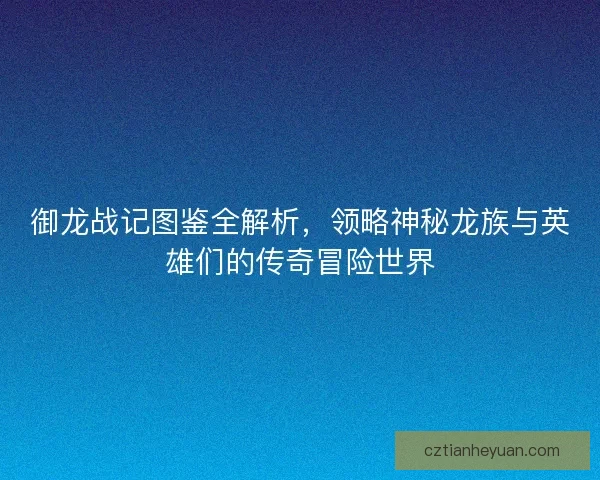 御龙战记图鉴全解析，领略神秘龙族与英雄们的传奇冒险世界