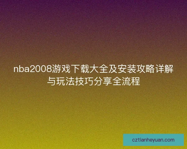 nba2008游戏下载大全及安装攻略详解与玩法技巧分享全流程