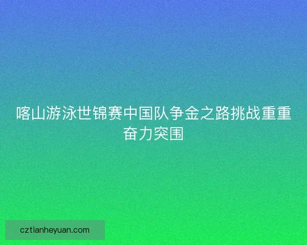 喀山游泳世锦赛中国队争金之路挑战重重奋力突围