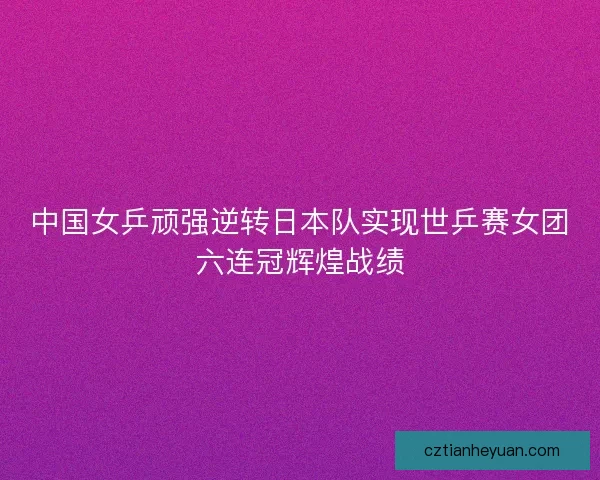 中国女乒顽强逆转日本队实现世乒赛女团六连冠辉煌战绩