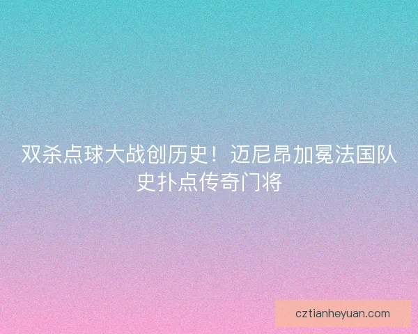 双杀点球大战创历史！迈尼昂加冕法国队史扑点传奇门将