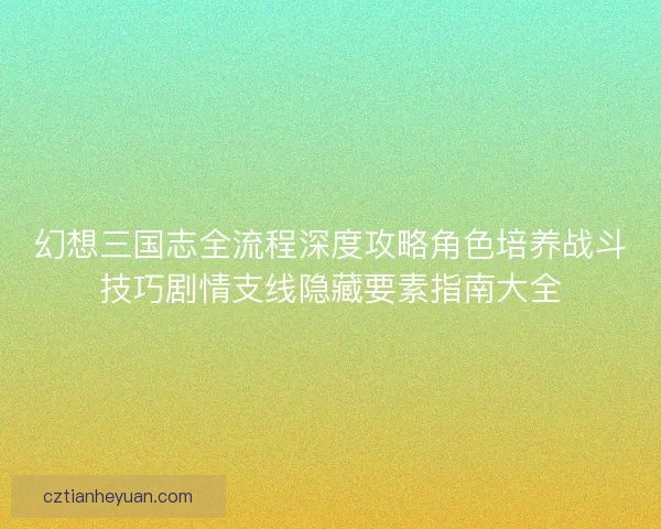 幻想三国志全流程深度攻略角色培养战斗技巧剧情支线隐藏要素指南大全