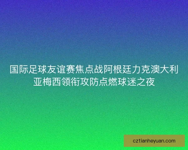 国际足球友谊赛焦点战阿根廷力克澳大利亚梅西领衔攻防点燃球迷之夜