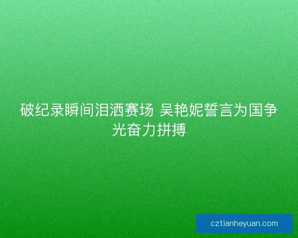 破纪录瞬间泪洒赛场 吴艳妮誓言为国争光奋力拼搏
