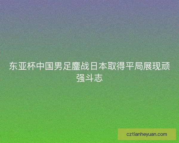 东亚杯中国男足鏖战日本取得平局展现顽强斗志