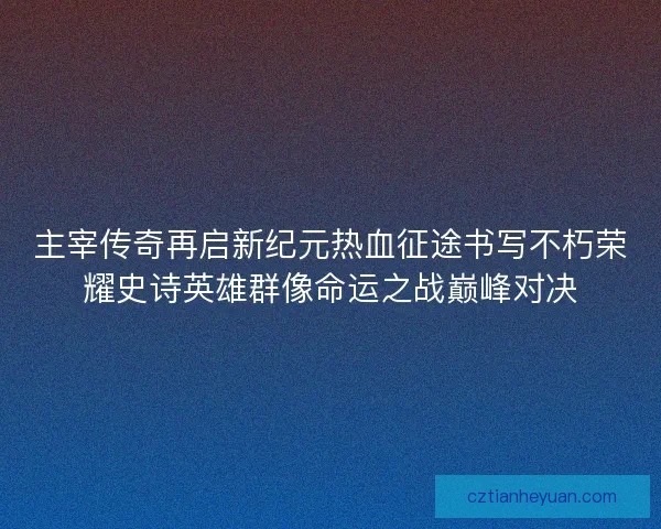 主宰传奇再启新纪元热血征途书写不朽荣耀史诗英雄群像命运之战巅峰对决
