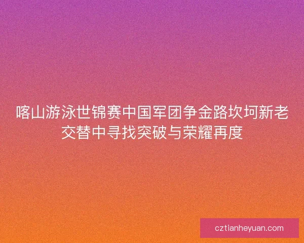 喀山游泳世锦赛中国军团争金路坎坷新老交替中寻找突破与荣耀再度