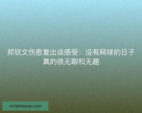 郑钦文伤愈复出谈感受:没有网球的日子真的很无聊和无趣 郑钦文伤愈复出谈感受:没有网球的日子真的很无聊和无趣