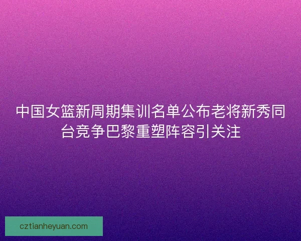 中国女篮新周期集训名单公布老将新秀同台竞争巴黎重塑阵容引关注 中国女篮新周期集训名单公布老将新秀同台竞争巴黎重塑阵容引关注