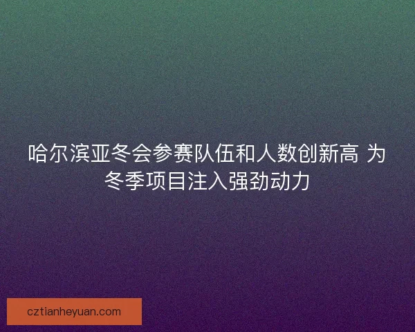 哈尔滨亚冬会参赛队伍和人数创新高 为冬季项目注入强劲动力
