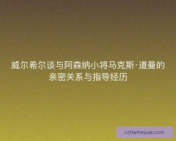 威尔希尔谈与阿森纳小将马克斯·道曼的亲密关系与指导经历 威尔希尔谈与阿森纳小将马克斯·道曼的亲密关系与指导经历