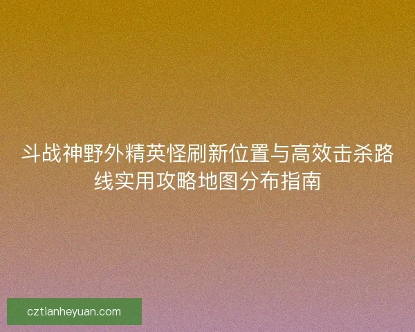 斗战神野外精英怪刷新位置与高效击杀路线实用攻略地图分布指南 斗战神野外精英怪刷新位置与高效击杀路线实用攻略地图分布指南