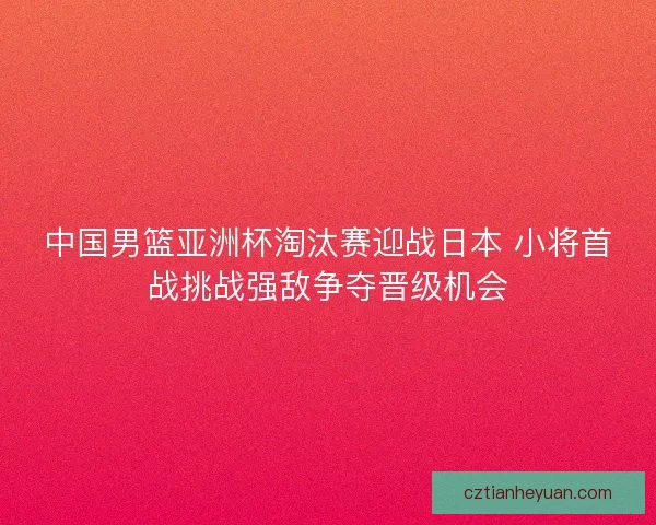 中国男篮亚洲杯淘汰赛迎战日本 小将首战挑战强敌争夺晋级机会