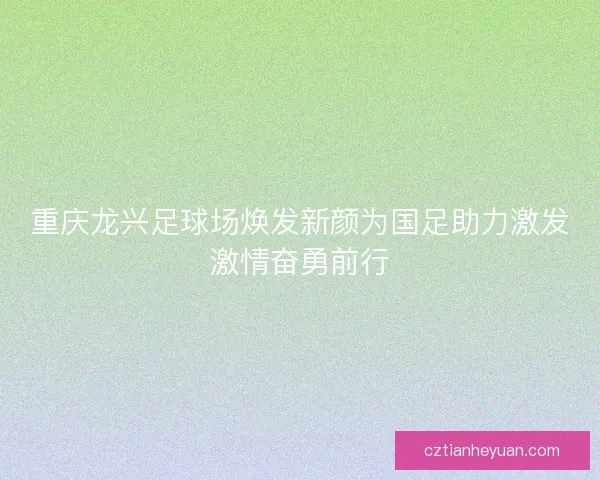 重庆龙兴足球场焕发新颜为国足助力激发激情奋勇前行