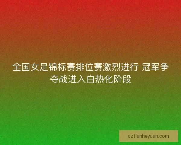 全国女足锦标赛排位赛激烈进行 冠军争夺战进入白热化阶段 全国女足锦标赛排位赛激烈进行 冠军争夺战进入白热化阶段